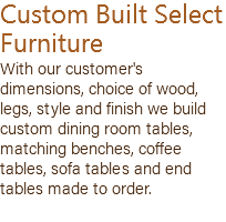 Custom Built Select Furniture With our customer's dimensions, choice of wood, legs, style and finish we build custom dining room tables, matching benches, coffee tables, sofa tables and end tables made to order.