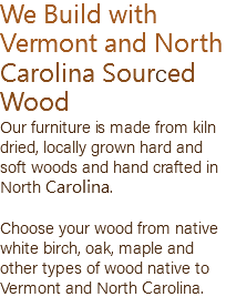 We Build with Vermont and North Carolina Sourced Wood Our furniture is made from kiln dried, locally grown hard and soft woods and hand crafted in North Carolina. Choose your wood from native white birch, oak, maple and other types of wood native to Vermont and North Carolina.