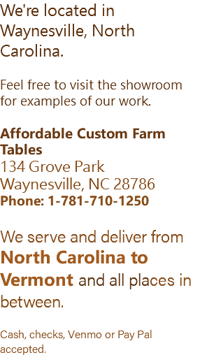 We're located in Waynesville, North Carolina. Feel free to visit the showroom for examples of our work. Affordable Custom Farm Tables 134 Grove Park Waynesville, NC 28786 Phone: 1-781-710-1250 We serve and deliver from North Carolina to Vermont and all places in between. Cash, checks, Venmo or Pay Pal accepted.