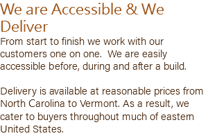 We are Accessible & We Deliver From start to finish we work with our customers one on one. We are easily accessible before, during and after a build. Delivery is available at reasonable prices from North Carolina to Vermont. As a result, we cater to buyers throughout much of eastern United States.
