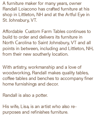 A furniture maker for many years, owner Randall Loiacono has crafted furniture at his shop in Littleton, NH and at the Artful Eye in St. Johnsbury, VT. Affordable Custom Farm Tables continues to build to order and delivers its furniture in North Carolina to Saint Johnsbury, VT and all points in between, including and Littleton, NH, from their new southerly location. With artistry, workmanship and a love of woodworking, Randall makes quality tables, coffee tables and benches to accompany finer home furnishings and decor. Randall is also a potter. His wife, Lisa, is an artist who also re-purposes and refinishes furniture. 