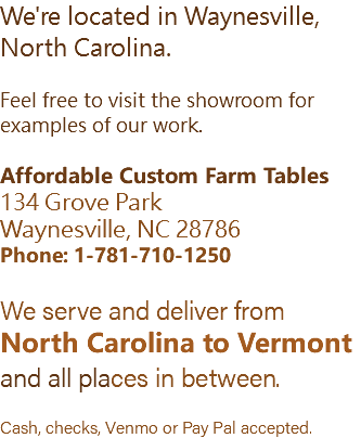 We're located in Waynesville, North Carolina. Feel free to visit the showroom for examples of our work. Affordable Custom Farm Tables 134 Grove Park Waynesville, NC 28786 Phone: 1-781-710-1250 We serve and deliver from North Carolina to Vermont and all places in between. Cash, checks, Venmo or Pay Pal accepted.